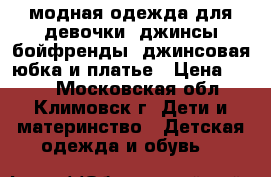 модная одежда для девочки: джинсы-бойфренды, джинсовая юбка и платье › Цена ­ 399 - Московская обл., Климовск г. Дети и материнство » Детская одежда и обувь   